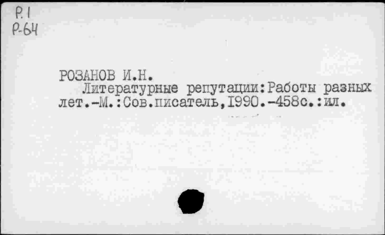 ﻿р| ад
РОЗАНОВ ИЛ.
Литературные репутации:Работы разных лет.-М.: Сов. писатель, 1990.-458с.: ид.